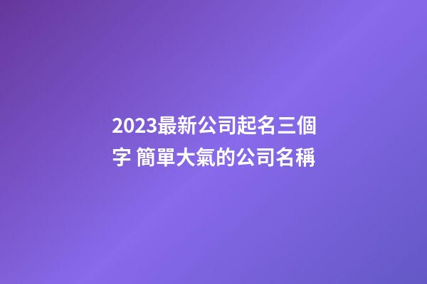 2023最新公司起名三個字 簡單大氣的公司名稱-第1張-公司起名-玄機派